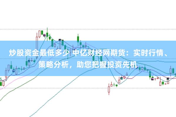 炒股资金最低多少 中亿财经网期货：实时行情、策略分析，助您把握投资先机